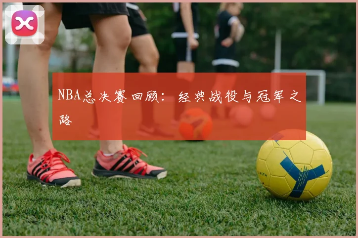 NBA总决赛回顾:经典战役与冠军之路