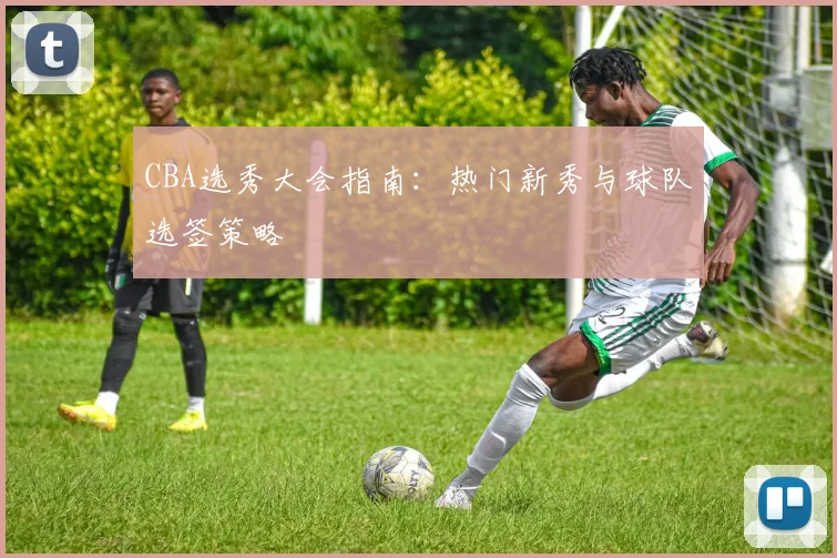 CBA选秀大会指南：热门新秀与球队选签策略