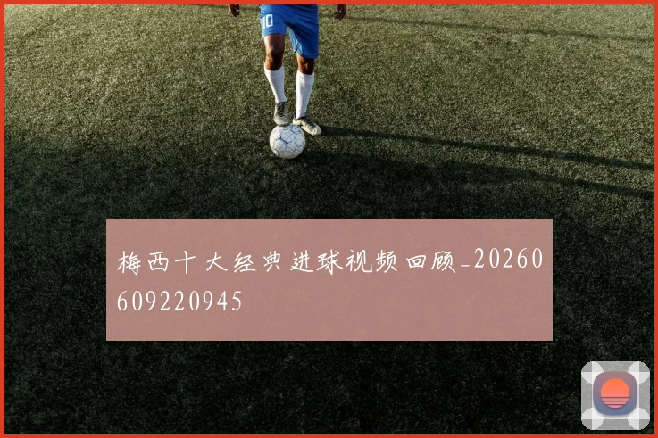 梅西十大经典进球视频回顾_20260609220945