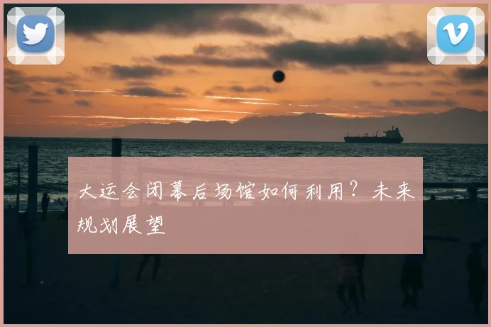 大运会闭幕后场馆如何利用？未来规划展望